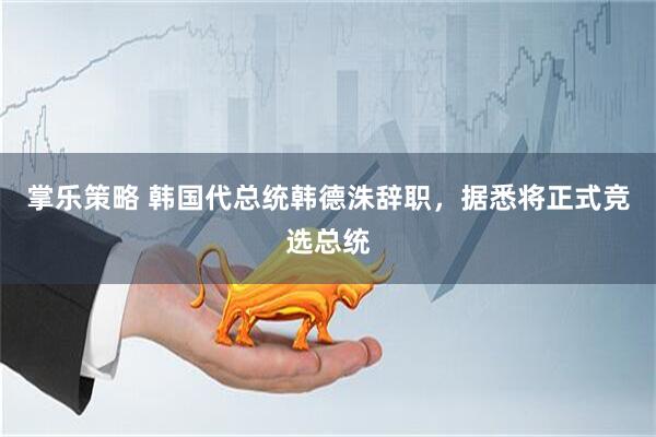 掌乐策略 韩国代总统韩德洙辞职，据悉将正式竞选总统