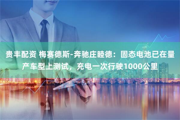 贵丰配资 梅赛德斯-奔驰庄睦德：固态电池已在量产车型上测试，充电一次行驶1000公里