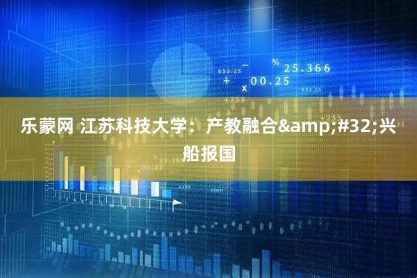 乐蒙网 江苏科技大学：产教融合&#32;兴船报国