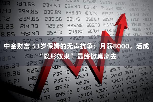 中金财富 53岁保姆的无声抗争：月薪8000，活成 “隐形奴隶” 最终掀桌离去