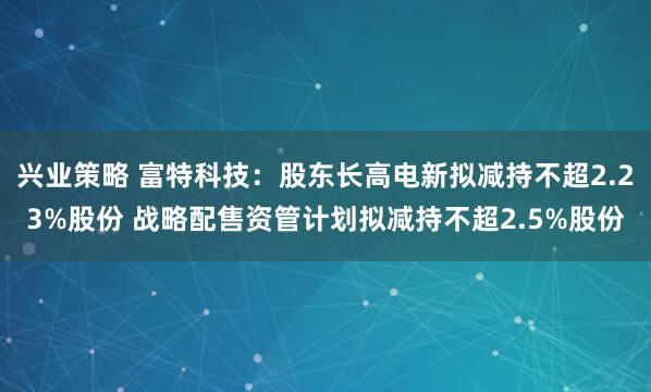 兴业策略 富特科技：股东长高电新拟减持不超2.23%股份 战略配售资管计划拟减持不超2.5%股份