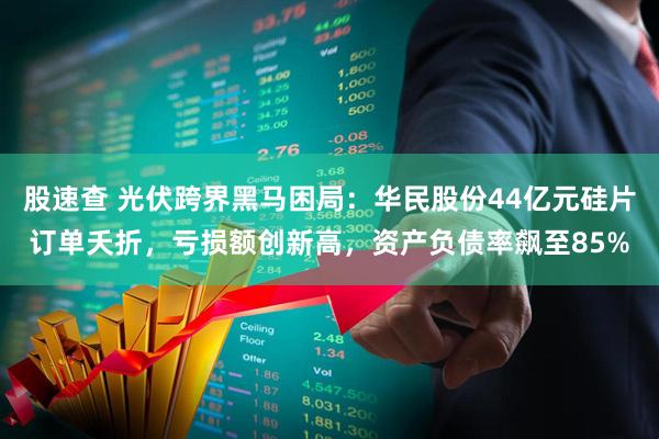 股速查 光伏跨界黑马困局:华民股份44亿元硅片订单夭折,亏损额创新高,资产负债率飙至85%