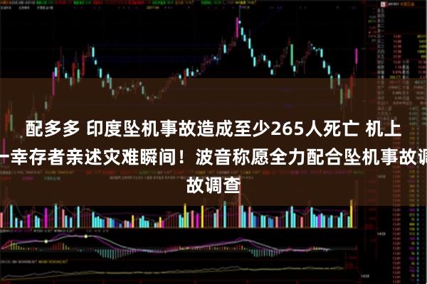 配多多 印度坠机事故造成至少265人死亡 机上唯一幸存者亲述灾难瞬间！波音称愿全力配合坠机事故调查