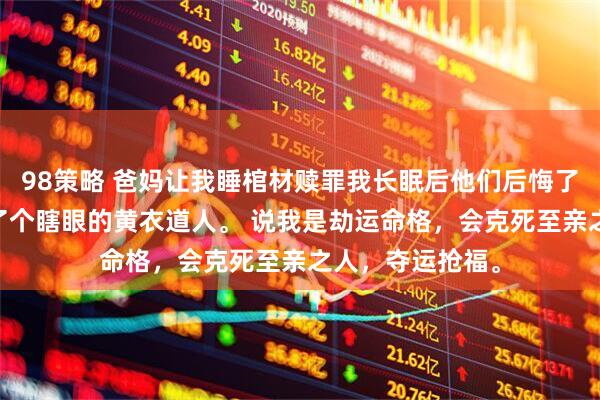 98策略 爸妈让我睡棺材赎罪我长眠后他们后悔了 我周岁宴上来了个瞎眼的黄衣道人。 说我是劫运命格，会克死至亲之人，夺运抢福。