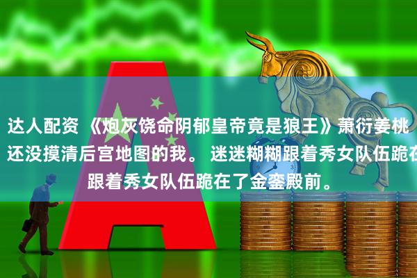 达人配资 《炮灰饶命阴郁皇帝竟是狼王》萧衍姜桃穿书第一天。 还没摸清后宫地图的我。 迷迷糊糊跟着秀女队伍跪在了金銮殿前。