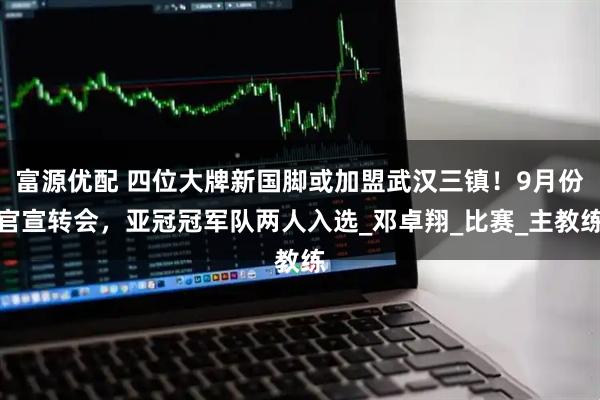 富源优配 四位大牌新国脚或加盟武汉三镇！9月份官宣转会，亚冠冠军队两人入选_邓卓翔_比赛_主教练