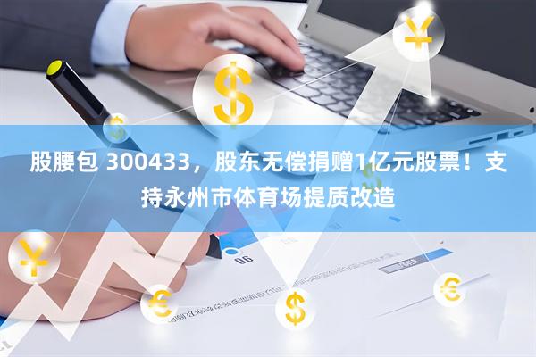 股腰包 300433,股东无偿捐赠1亿元股票!支持永州市体育场提质改造