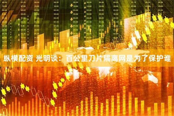 纵横配资 光明谈：百公里刀片隔离网是为了保护谁